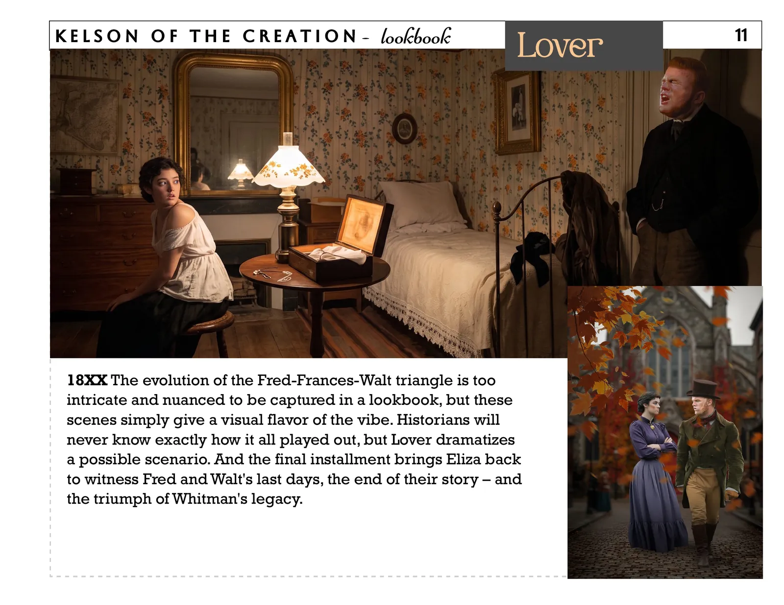 Lover, page 11. 18XX The evolution of the Fred-Frances-Walt triangle is too intricate and nuanced to be captured in a lookbook, but these scenes simply give a visual flavor of the vibe. Historians will never know exactly how it all played out, but Lover dramatizes a possible scenario. And the final installment brings Eliza back to witness Fred and Walt's last days, the end of their story – and the triumph of Whitman's legacy. 11