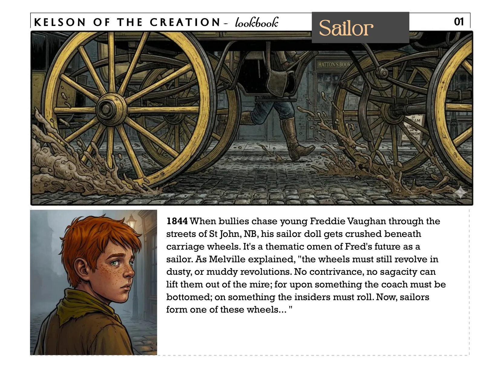 Sailor, page 1. 1844 When bullies chase young Freddie Vaughan through the streets of St John, NB, his sailor doll gets crushed beneath carriage wheels. It's a thematic omen of Fred's future as a sailor. As Melville explained, "the wheels must still revolve in dusty, or muddy revolutions. No contrivance, no sagacity can lift them out of the mire; for upon something the coach must be bottomed; on something the insiders must roll. Now, sailors form one of these wheels... " 01